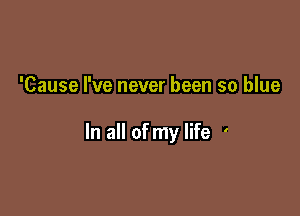 'Cause I've never been so blue

In all of my life '