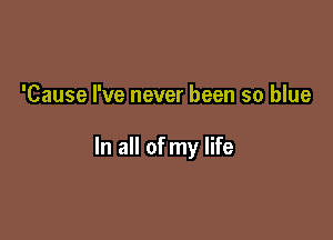 'Cause I've never been so blue

In all of my life