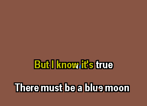 But I know it's true

There must be a blue moon