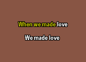 When we made love

We made love