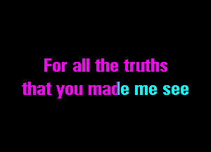 For all the truths

that you made me see