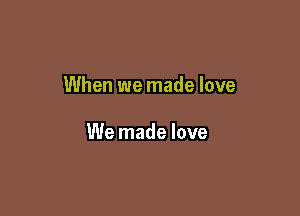 When we made love

We made love
