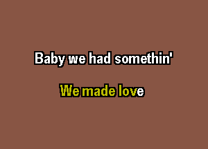 Baby we had somethin'

We made love