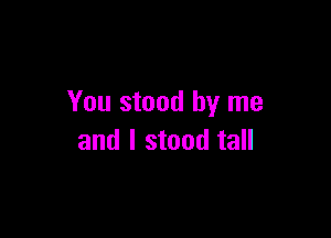You stood by me

and I stood tall