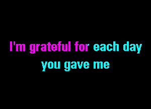 I'm grateful for each day

you gave me