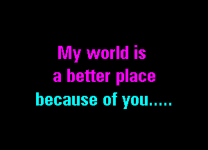 My world is

a better place
because of you .....
