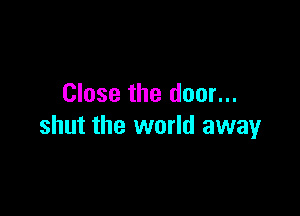 Close the door...

shut the world away