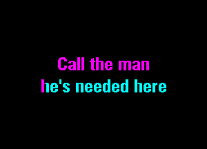 Call the man

he's needed here