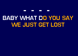 BABY WHAT DO YOU SAY
WE JUST GET LOST
