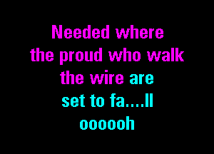 Needed where
the proud who walk

the wire are
set to fa....ll
oooooh