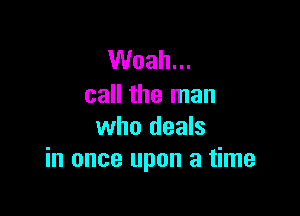 Woah...
call the man

who deals
in once upon a time