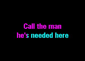 Call the man

he's needed here