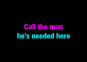 Call the man

he's needed here