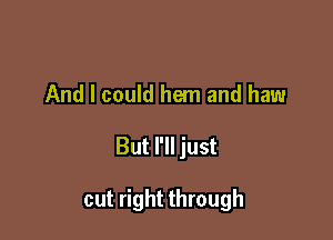 And I could hem and haw

But I'll just

cut right through