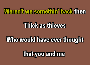 Weren't we somethin' back then

Thick as thieves

Who would have ever thought

that you and me