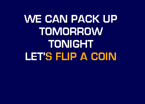 WE CAN PACK UP
TOMORROW
TONIGHT

LET'S FLIP A COIN