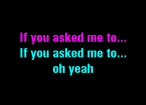 If you asked me to...

If you asked me to...
oh yeah