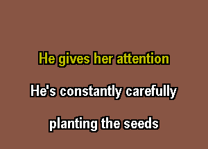 He gives her attention

He's constantly carefully

planting the seeds