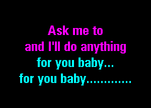 Ask me to
and I'll do anything

for you baby...
for you baby .............