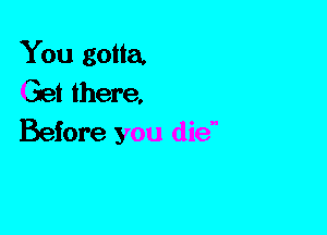 You gotta.
Get there,
Before you die