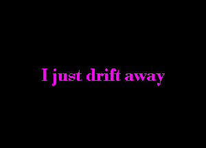 I just drift away