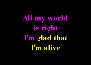 All my world
is right

I'm glad that
I'm alive