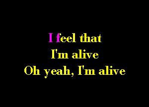 I feel that

I'm alive
Oh yeah, I'm alive