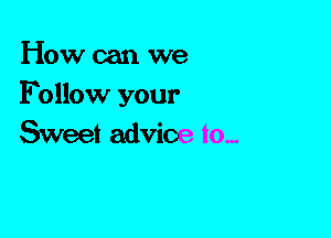 How can we
Follow your
Sweet advice to,