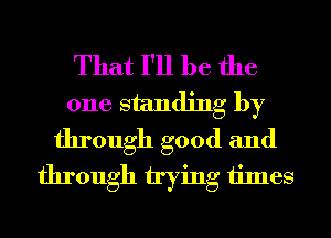 That I'll be the
one standing by
through good and
through trying times