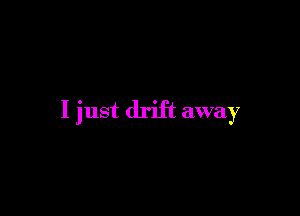 I just drift away