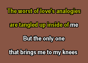 The worst of love's analogies
are tangled up inside of me
But the only one

that brings me to my knees