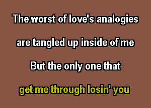 The worst of love's analogies
are tangled up inside of me
But the only one that

get me through losin' you