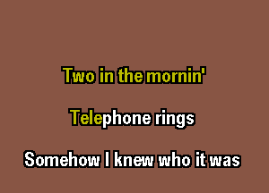 Two in the mornin'

Telephone rings

Somehow I knew who it was