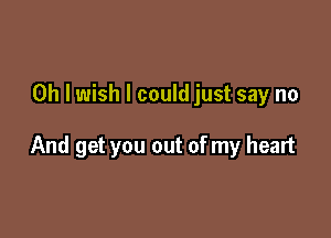 Oh I wish I could just say no

And get you out of my heart