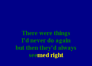 There were things
I'd never do again
but then they'd always
seemed right