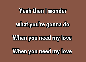 Yeah then I wonder
what you're gonna do

When you need my love

When you need my love