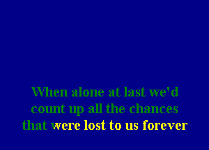 When alone at last we'd
count up all the chances
that were lost to us forever