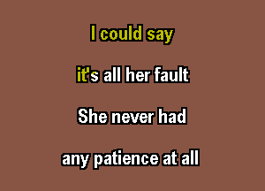 I could say

it's all her fault
She never had

any patience at all