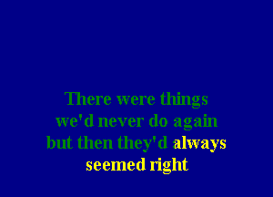 There were things
we'd never do again
but then they'd always
seemed right