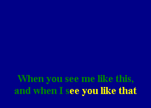 When you see me like this,
and when I see you like that