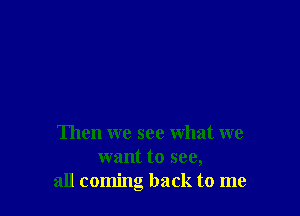 Then we see what we
want to see,
all coming back to me