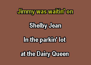 Jimmy was waitin' on
Shelby Jean

In the parkin' lot

at the Dairy Queen
