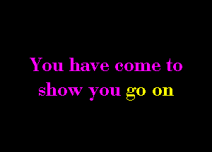 You have come to

show you go on