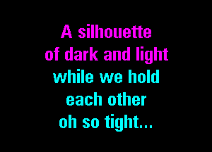 A silhouette
of dark and light

while we hold
each other
oh so tight...