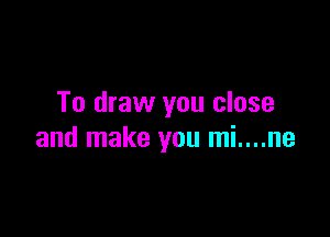 To draw you close

and make you mi....ne