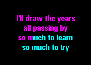 I'll draw the years
all passing by

so much to learn
so much to try