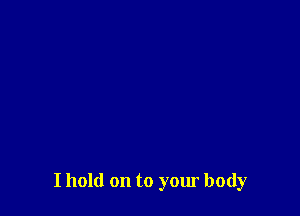 I hold on to your body