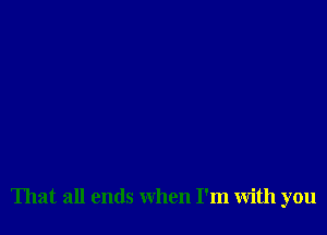 That all ends when I'm with you