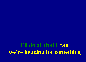 I'll do all that I can
we're heading for something