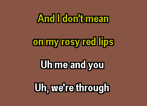 And I don't mean
on my rosy red lips

Uh me and you

Uh, we're through